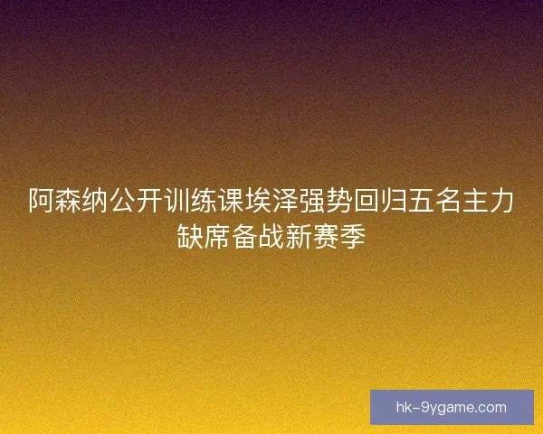 阿森纳公开训练课埃泽强势回归五名主力缺席备战新赛季
