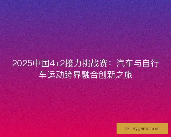 2025中国4+2接力挑战赛：汽车与自行车运动跨界融合创新之旅